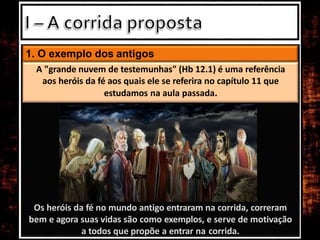 Os heróis da fé no mundo antigo entraram na corrida, correram
bem e agora suas vidas são como exemplos, e serve de motivação
a todos que propõe a entrar na corrida.
1. O exemplo dos antigos
A "grande nuvem de testemunhas" (Hb 12.1) é uma referência
aos heróis da fé aos quais ele se referira no capítulo 11 que
estudamos na aula passada.
 