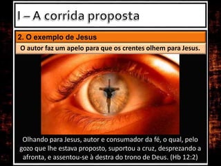 2. O exemplo de Jesus
O autor faz um apelo para que os crentes olhem para Jesus.
Olhando para Jesus, autor e consumador da fé, o qual, pelo
gozo que lhe estava proposto, suportou a cruz, desprezando a
afronta, e assentou-se à destra do trono de Deus. (Hb 12:2)
 