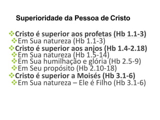 Superioridade da Pessoa de Cristo
Cristo é superior aos profetas (Hb 1.1-3)
Em Sua natureza (Hb 1.1-3)
Cristo é superior aos anjos (Hb 1.4-2.18)
Em Sua natureza (Hb 1.5-14)
Em Sua humilhação e glória (Hb 2.5-9)
Em Seu propósito (Hb 2.10-18)
Cristo é superior a Moisés (Hb 3.1-6)
Em Sua natureza – Ele é Filho (Hb 3.1-6)
 