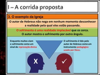 3. O exemplo da Igreja
O autor de Hebreus não nega em nenhum momento desconhecer
a realidade pela qual eles estão passando.
O sofrimento é uma realidade implacável que os cerca.
O autor mostra o sofrimento por outro ângulo.
Enquanto muitos viam
o sofrimento como um
sinal de reprovaçãodivina
O sofrimento é tido pelo
autor de Hebreus comoum
instrumento pedagógico
usado por Deus.
X 
 