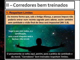 O pensamento se volta aqui, porém, para a prática da santidade e
da moral. "Corredores" bem treinados respeitam limites.
1. Respeitam Limites
Da mesma forma que, sob a Antiga Aliança, a pessoa impura não
poderia entrar num recinto sagrado para adorar, assim também
sem santidade a visão final de Deus será impossível (Mt 5.8).
Segui a paz com todos, e a
santificação,
sem a qual ninguém verá o
Senhor; (Hb 12:14)
 