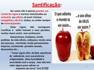 - Ser santo não é apenas guardar um
monte de regras e normas relacionadas ao
vestuário ou cabelo, só ouvir músicas
evangélicas, não ir a clubes, ou andar sempre
de terno e gravata.
- Estas regras não conseguem
crucificar o velho homem e seus pecados,
muitos vivem assim mas continuam:
- Gananciosos, Invejosos, sendo
profetas da vida alheia, cobiçosos, tendo raiva
das pessoas, mentindo, tendo pensamentos
impuros, cometendo pecados sexuais,
desonestos etc...
- “ Essas regras têm, de fato, aparência
de sabedoria, com sua pretensa
religiosidade, falsa humildade e
severidade com o corpo, mas não tem
valor algum para refrear os
impulsos da carne” (Col 2:23)
Santificação:
24
 