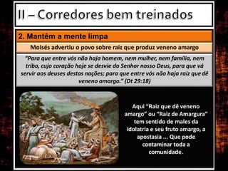 2. Mantêm a mente limpa
Aqui “Raiz que dê veneno
amargo” ou “Raiz de Amargura”
tem sentido de males da
idolatria e seu fruto amargo, a
apostasia ... Que pode
contaminar toda a
comunidade.
Moisés advertiu o povo sobre raiz que produz veneno amargo
“Para que entre vós não haja homem, nem mulher, nem família, nem
tribo, cujo coração hoje se desvie do Senhor nosso Deus, para que vá
servir aos deuses destas nações; para que entre vós não haja raiz quedê
veneno amargo.” (Dt 29:18)
 