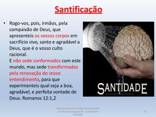 Santificação
• Rogo-vos, pois, irmãos, pela
compaixão de Deus, que
apresenteis os vossos corpos em
sacrifício vivo, santo e agradável a
Deus, que é o vosso culto
racional.
E não sede conformados com este
mundo, mas sede transformados
pela renovação do vosso
entendimento, para que
experimenteis qual seja a boa,
agradável, e perfeita vontade de
Deus. Romanos 12:1,2
Departamento de Teologia da Assembléia
de Deus de Caçapava-SP - Curso Básico
CETADEB.
27
 