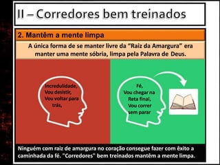 2. Mantêm a mente limpa
Ninguém com raiz de amargura no coração consegue fazer com êxito a
caminhada da fé. "Corredores" bem treinados mantêm a mente limpa.
A única forma de se manter livre da “Raiz da Amargura” era
manter uma mente sóbria, limpa pela Palavra de Deus.
Incredulidade,
Vou desistir,
Vou voltar para
trás,
Fé,
Vou chegar na
Reta final,
Vou correr
sem parar
 