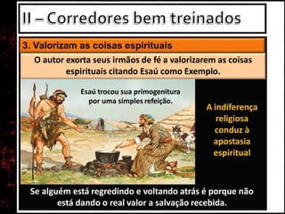 3. Valorizam as coisas espirituais
Se alguém está regredindo e voltando atrás é porque não
está dando o real valor a salvação recebida.
O autor exorta seus irmãos de fé a valorizarem as coisas
espirituais citando Esaú como Exemplo.
Esaú trocou sua primogenitura
por uma simples refeição.
A indiferença
religiosa
conduz à
apostasia
espiritual
 