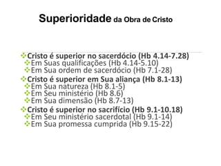 Superioridade da Obra de Cristo
Cristo é superior no sacerdócio (Hb 4.14-7.28)
Em Suas qualificações (Hb 4.14-5.10)
Em Sua ordem de sacerdócio (Hb 7.1-28)
Cristo é superior em Sua aliança (Hb 8.1-13)
Em Sua natureza (Hb 8.1-5)
Em Seu ministério (Hb 8.6)
Em Sua dimensão (Hb 8.7-13)
Cristo é superior no sacrifício (Hb 9.1-10.18)
Em Seu ministério sacerdotal (Hb 9.1-14)
Em Sua promessa cumprida (Hb 9.15-22)
 