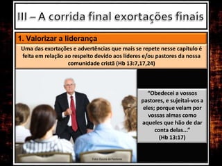 1. Valorizar a liderança
“Obedecei a vossos
pastores, e sujeitai-vos a
eles; porque velam por
vossas almas como
aqueles que hão de dar
conta delas...”
(Hb 13:17)
Uma das exortações e advertências que mais se repete nesse capítulo é
feita em relação ao respeito devido aos líderes e/ou pastores da nossa
comunidade cristã (Hb 13:7,17,24)
Foto: Escola de Pastores
 