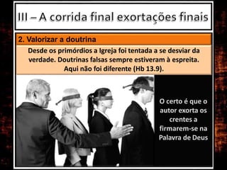 O certo é que o
autor exorta os
crentes a
firmarem-se na
Palavra de Deus
2. Valorizar a doutrina
Desde os primórdios a Igreja foi tentada a se desviar da
verdade. Doutrinas falsas sempre estiveram à espreita.
Aqui não foi diferente (Hb 13.9).
 