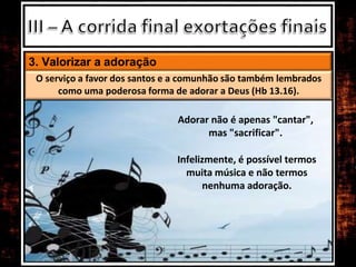 3. Valorizar a adoração
O serviço a favor dos santos e a comunhão são também lembrados
como uma poderosa forma de adorar a Deus (Hb 13.16).
Adorar não é apenas "cantar",
mas "sacrificar".
Infelizmente, é possível termos
muita música e não termos
nenhuma adoração.
 