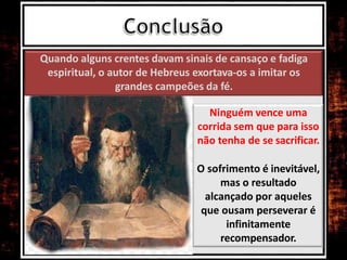 Quando alguns crentes davam sinais de cansaço e fadiga
espiritual, o autor de Hebreus exortava-os a imitar os
grandes campeões da fé.
Ninguém vence uma
corrida sem que para isso
não tenha de se sacrificar.
O sofrimento é inevitável,
mas o resultado
alcançado por aqueles
que ousam perseverar é
infinitamente
recompensador.
 