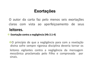 Exortações
O autor da carta faz pelo menos seis exortações
claras com vista ao aperfeiçoamento de seus
leitores.
 Exortação contra a negligência (Hb 2.1-4)
O princípio de que a negligência para com a revelação
divina sofre sempre rigorosa disciplina deveria tornar os
leitores vigilantes contra a negligência da mensagem
messiânica proclamada pelo Filho e comprovada por
sinais.
 
