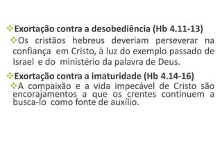 Exortação contra a desobediência (Hb 4.11-13)
Os cristãos hebreus deveriam perseverar na
confiança em Cristo, à luz do exemplo passado de
Israel e do ministério da palavra de Deus.
Exortação contra a imaturidade (Hb 4.14-16)
A compaixão e a vida impecável de Cristo são
encorajamentos a que os crentes continuem a
busca-lo como fonte de auxílio.
 