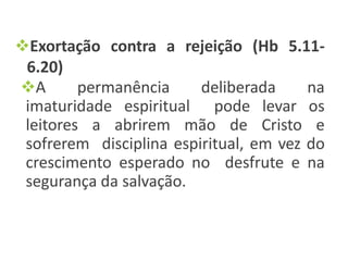Exortação contra a rejeição (Hb 5.11-
6.20)
A permanência deliberada na
imaturidade espiritual pode levar os
leitores a abrirem mão de Cristo e
sofrerem disciplina espiritual, em vez do
crescimento esperado no desfrute e na
segurança da salvação.
 