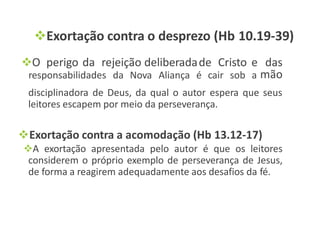 Exortação contra o desprezo (Hb 10.19-39)
responsabilidades da Nova Aliança é cair sob a
O perigo da rejeição deliberadade Cristo e das
mão
disciplinadora de Deus, da qual o autor espera que seus
leitores escapem por meio da perseverança.
Exortação contra a acomodação (Hb 13.12-17)
A exortação apresentada pelo autor é que os leitores
considerem o próprio exemplo de perseverança de Jesus,
de forma a reagirem adequadamente aos desafios da fé.
 