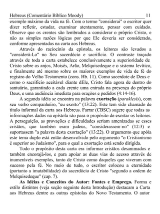 Hebreus (Comentário Bíblico Moody) 11 
exemplo máximo da vida na fé. Com o termo "considerai" o escritor quer 
dizer refletir, estudar, examinar atentamente, pensar com cuidado. 
Observe que os crentes são lembrados a considerar o próprio Cristo, e 
não as simples razões lógicas por que Ele deveria ser considerado, 
conforme apresentadas na carta aos Hebreus. 
Através do raciocínio da epístola, os leitores são levados a 
"considerá-Lo" no Seu sacerdócio e sacrifício. O contraste traçado 
através de toda a carta estabelece conclusivamente a superioridade de 
Cristo sobre os anjos, Moisés, Arão, Melquisedeque e o sistema levítico, 
e finalmente até mesmo sobre os maiores exemplos de vida de fé do 
registro do Velho Testamento (cons. Hb. 11). Como sacerdote de Deus e 
como o sacrifício aceitável diante dEle, Cristo fala agora de dentro do 
santuário, garantindo a cada crente uma entrada na presença do próprio 
Deus, e uma audiência imediata para orações e pedidos (4:14-16). 
A segunda idéia se encontra na palavra exortação (paraklesis), com 
seu verbo companheiro, "eu exorto" (13:22). Este tem sido chamado de 
título informal da carta aos Hebreus. Farrar (CBSC) sugere que todas as 
informações dados na epístola são para o propósito de exortar os leitores. 
A perseguição, as provações e dificuldades seriam amenizadas se esses 
cristãos, que também eram judeus, "considerassem-no" (12:3) e 
suportassem "a palavra desta exortação" (13:22). O argumento que apóia 
este tema duplo está então desenvolvido pelo argumento "o Cristianismo 
é superior ao Judaísmo", para o qual a exortação está sendo dirigida. 
Todo o propósito desta carta era informar cristãos desanimados e 
também encorajá-los, e para apoiar as duas vias de acesso através de 
inumeráveis exemplos, tanto de Cristo como daqueles que viveram com 
sucesso pela fé. No meio de tudo, o escritor colocou a eternidade 
(portanto a imutabilidade) do sacerdócio de Cristo "segundo a ordem de 
Melquisedeque" (cap. 7). 
As Idéias e Conceitos do Autor: Fontes e Emprego. Forma e 
estilo distintos (veja seção seguinte desta Introdução) destacam a Carta 
aos Hebreus dentre as outras epístolas do Novo Testamento. O autor 
 