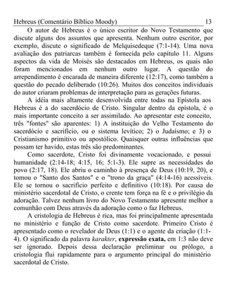 Hebreus (Comentário Bíblico Moody) 13 
O autor de Hebreus é o único escritor do Novo Testamento que 
discute alguns dos assuntos que apresenta. Nenhum outro escritor, por 
exemplo, discute o significado de Melquisedeque (7:1-14). Uma nova 
avaliação dos patriarcas também é fornecida pelo capítulo 11. Alguns 
aspectos da vida de Moisés são destacados em Hebreus, os quais não 
foram mencionados em nenhum outro lugar. A questão do 
arrependimento é encarada de maneira diferente (12:17), como também a 
questão do pecado deliberado (10:26). Muitos dos conceitos individuais 
do autor criaram problemas de interpretação para as gerações futuras. 
A idéia mais altamente desenvolvida entre todas na Epístola aos 
Hebreus é a do sacerdócio de Cristo. Singular dentro da epístola, é o 
mais importante conceito a ser assimilado. Ao apresentar este conceito, 
três "fontes" são aparentes: 1) A instituição do Velho Testamento do 
sacerdócio e sacrifício, ou o sistema levítico; 2) o Judaísmo; e 3) o 
Cristianismo primitivo ou apostólico. Quaisquer outras influências que 
possam ter havido, estas três são predominantes. 
Como sacerdote, Cristo foi divinamente vocacionado, e possui 
humanidade (2:14-18; 4:15, 16; 5:1-3). Ele supre as necessidades do 
povo (2:17, 18). Ele abriu o caminho à presença de Deus (10:19, 20), e 
tomou o "Santo dos Santos" e o "trono da graça" (4:14-16) acessíveis. 
Ele se tornou o sacrifício perfeito e definitivo (10:18). Por causa do 
ministério sacerdotal de Cristo, o crente tem força na fé e o privilégio da 
adoração. Talvez nenhum livro do Novo Testamento apresente melhor a 
comunhão com Deus através da adoração como o faz Hebreus. 
A cristologia de Hebreus é rica, mas foi principalmente apresentada 
no ministério e função de Cristo como sacerdote. Primeiro Cristo é 
apresentado como o revelador de Deus (1:1) e o agente da criação (1:1- 
4). O significado da palavra karakter, expressão exata, em 1:3 não deve 
ser ignorado. Depois dessa declaração preliminar ou prólogo, a 
cristologia flui rapidamente para o argumento principal do ministério 
sacerdotal de Cristo. 
 