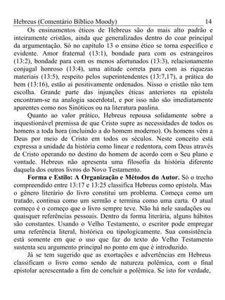 Hebreus (Comentário Bíblico Moody) 14 
Os ensinamentos éticos de Hebreus são do mais alto padrão e 
inteiramente cristãos, ainda que generalizados dentro do coar principal 
da argumentação. Só no capítulo 13 o ensino ético se torna específico e 
evidente. Amor fraternal (13:1), bondade para com os estrangeiros 
(13:2), bondade para com os menos afortunados (13:3), relacionamento 
conjugal honroso (13:4), uma atitude correta para com as riquezas 
materiais (13:5), respeito pelos superintendentes (13:7,17), a prática do 
bem (13:16), estão aí positivamente ordenados. Nisso o cristão não tem 
escolha. Grande parte das injunções éticas anteriores na epístola 
encontram-se na analogia sacerdotal, e por isso não são imediatamente 
aparentes como nos Sinóticos ou na literatura paulina. 
Quanto ao valor prático, Hebreus repousa solidamente sobre a 
inquestionável premissa de que Cristo supre as necessidades de todos os 
homens a toda hora (incluindo a do homem moderno). Os homens vêm a 
Deus por meio de Cristo em todos os séculos. Neste conceito está 
expressa a unidade da história como linear e redentora, com Deus através 
de Cristo operando no destino do homem de acordo com o Seu plano e 
vontade. Hebreus não apresenta uma filosofia da história diferente 
daquela dos outros livros do Novo Testamento. 
Forma e Estilo: A Organização e Métodos do Autor. Só o trecho 
compreendido entre 13:17 e 13:25 classifica Hebreus como epístola. Mas 
o gênero literário do livro constitui um problema. Começa como um 
tratado, continua como um sermão e termina como uma carta. O atual 
começo é o começo que o livro sempre teve. Não há nele saudações ou 
quaisquer referências pessoais. Dentro da forma literária, alguns hábitos 
são constantes. Usando o Velho Testamento, o escritor pode empregar 
uma referência literal, histórica ou tipologicamente. Sua consistência 
está somente em que o uso que faz do texto do Velho Testamento 
sustenta seu argumento principal no ponto em que é introduzido. 
Já se tem sugerido que as exortações e advertências em Hebreus 
classificam o livro como sendo de natureza polêmica, com o final 
epistolar acrescentado a fim de concluir a polêmica. Se isto for verdade, 
 