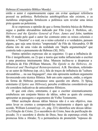 Hebreus (Comentário Bíblico Moody) 15 
então o autor é espantosamente capaz em evitar qualquer referência 
pessoal na polêmica. Referências autobiográficas não existem, e as 
metáforas empregadas fortalecem a polêmica sem revelar uma única 
pista quanto ao polemista. 
Já se expressou a opinião de que a forma literária básica de Hebreus 
segue o padrão alexandrino indicado por Filo (veja J. Herkless, ed., 
Hebrews and the Epistles General of Peter, James and John; também 
IB). O modo pelo qual o autor faz contraste entre os reinos celestiais e 
terreno, o "ilusório" e o real, ou o reino celestial e o verdadeiro, pensam 
alguns, que seja uma técnica "emprestada" de Filo de Alexandria. O IB 
chama isto de uma visão da realidade em "dupla argumentação" que 
controla todo o pensamento de Hebreus (XI, 583). 
Outras opiniões expressas são as seguintes: 1) que a influência de 
Filo é insignificante, ou 2) que a teoria que tenha influenciado o escritor 
é uma premissa inteiramente falsa. Manson inclina-se a desprezar a 
influência de Filo (William Manson, The Epistle to the Hebrews, An 
Historical and Theological Reinterpretation). A.B. Davidson, referindo-se 
ao autor de Hebreus (op. cit.), fala de traços de influência da "cultura 
alexandrina ... na sua linguagem", mas não apresenta nenhum argumento 
favorecendo esta técnica filônica. Sob um certo aspecto, então, a origem 
da forma de Hebreus permanece uma questão em aberto. 3) Spicq, 
entretanto (L'épitre aux Hébreux), percebe evidências consideráveis que 
ele considera indicativas de antecedentes filônicos. 
O que está claro, entretanto, é que o escritor sistematicamente 
estabeleceu um conjunto básico de idéias, sobre as quais ele começa 
apresentar as passagens e argumentos do Velho Testamento. 
Obter aceitação dessas idéias básicas não é o seu objetivo, mas 
antes levar os crentes a compreendê-las inteiramente e depois agir de 
acordo. William Leonard (op. cit., pág. 221) identifica sete dessas idéias: 
1) a Filiação de Cristo; 2) o sacerdócio de Cristo, base da purificação do 
pecado; 3) o sacerdote à direita de Deus, base da esperança cristã; 4)a 
promessa feita a Abraão; 5) a permanência do prometido "repouso do 
 