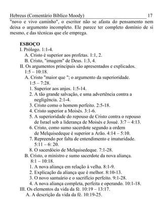 Hebreus (Comentário Bíblico Moody) 17 
"novo e vivo caminho", o escritor não se afasta do pensamento nem 
deixa o argumento incompleto. Ele parece ter completo domínio de si 
mesmo, e das técnicas que ele emprega. 
ESBOÇO 
I. Prólogo. 1:1-4. 
A. Cristo é superior aos profetas. 1:1, 2. 
B. Cristo, "imagem" de Deus. 1:3, 4. 
II. Os argumentos principais são apresentados e explicados. 
1:5 – 10:18. 
A. Cristo "maior que "; o argumento da superioridade. 
1:5 – 7:28. 
1. Superior aos anjos. 1:5-14. 
2. A tão grande salvação, e uma advertência contra a 
negligência. 2:1-4. 
3. Cristo como o homem perfeito. 2:5-18. 
4. Cristo superior a Moisés. 3:1-6. 
5. A superioridade do repouso de Cristo contra o repouso 
de Israel sob a liderança de Moisés e Josué. 3:7 – 4:13. 
6. Cristo, como sumo sacerdote segundo a ordem 
de Melquisedeque é superior a Arão. 4:14 – 5:10. 
7. Repreendo por falta de entendimento e imaturidade. 
5:11 – 6: 20. 
8. O sacerdócio de Melquisedeque. 7:1-28. 
B. Cristo, o ministro e sumo sacerdote da nova aliança. 
8:1 – 10:18. 
1. A nova aliança em relação à velha. 8:1-9. 
2. Explicação da aliança que é melhor. 8:10-13. 
3. O novo santuário e o sacrifício perfeito. 9:1-28. 
4. A nova aliança completa, perfeita e operando. 10:1-18. 
III. Os elementos da vida da fé. 10:19 – 13:17. 
A. A descrição da vida da fé. 10:19-25. 
 