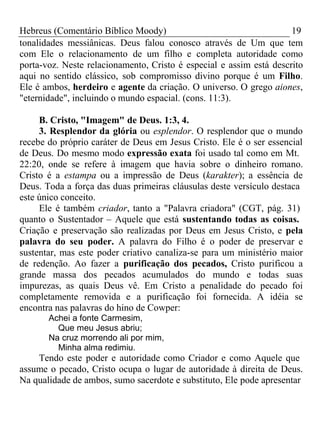 Hebreus (Comentário Bíblico Moody) 19 
tonalidades messiânicas. Deus falou conosco através de Um que tem 
com Ele o relacionamento de um filho e completa autoridade como 
porta-voz. Neste relacionamento, Cristo é especial e assim está descrito 
aqui no sentido clássico, sob compromisso divino porque é um Filho. 
Ele é ambos, herdeiro e agente da criação. O universo. O grego aiones, 
"eternidade", incluindo o mundo espacial. (cons. 11:3). 
B. Cristo, "Imagem" de Deus. 1:3, 4. 
3. Resplendor da glória ou esplendor. O resplendor que o mundo 
recebe do próprio caráter de Deus em Jesus Cristo. Ele é o ser essencial 
de Deus. Do mesmo modo expressão exata foi usado tal como em Mt. 
22:20, onde se refere à imagem que havia sobre o dinheiro romano. 
Cristo é a estampa ou a impressão de Deus (karakter); a essência de 
Deus. Toda a força das duas primeiras cláusulas deste versículo destaca 
este único conceito. 
Ele é também criador, tanto a "Palavra criadora" (CGT, pág. 31) 
quanto o Sustentador – Aquele que está sustentando todas as coisas. 
Criação e preservação são realizadas por Deus em Jesus Cristo, e pela 
palavra do seu poder. A palavra do Filho é o poder de preservar e 
sustentar, mas este poder criativo canaliza-se para um ministério maior 
de redenção. Ao fazer a purificação dos pecados, Cristo purificou a 
grande massa dos pecados acumulados do mundo e todas suas 
impurezas, as quais Deus vê. Em Cristo a penalidade do pecado foi 
completamente removida e a purificação foi fornecida. A idéia se 
encontra nas palavras do hino de Cowper: 
Achei a fonte Carmesim, 
Que meu Jesus abriu; 
Na cruz morrendo ali por mim, 
Minha alma redimiu. 
Tendo este poder e autoridade como Criador e como Aquele que 
assume o pecado, Cristo ocupa o lugar de autoridade à direita de Deus. 
Na qualidade de ambos, sumo sacerdote e substituto, Ele pode apresentar 
 