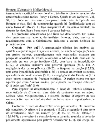 Hebreus (Comentário Bíblico Moody) 2 
terminologia sacrificial e sacerdotal, e o idealismo reinante no autor são 
apresentados como razões (Purdy e Cotton, Epistle to the Hebrews, Vol. 
XI, IB). Pode ser, mas uma coisa parece mais certa. A Epístola aos 
Hebreus é mais fácil de compreender quando há familiaridade com os 
cinco livros de Moisés. O laço inseparável do raciocínio limitado ao 
sistema levítico, liga o Pentateuco à carta aos hebreus. 
Os problemas apresentados pelo livro são desafiadores. Em suma, 
eles envolvem sua autoria, destinatários, leitores, data, motivos e 
relacionamento com o Cristianismo, Judaísmo e cultura helênica do 
primeiro século. 
Ocasião – Por quê? A apresentação clássica dos motivos da 
epístola é a que se segue. Os judeus cristãos, de simples congregações ou 
em grupos maiores, geograficamente mais espalhados, estavam em 
perigo de apostatar de Cristo, retomando a Moisés. Esta condição de 
apostasia era um perigo imediato (2:1), com base na incredulidade 
(3:12). A conduta insinuava uma possível apostasia (5:13, 14). A 
negligência dos cultos públicos (10:25), a fraqueza na oração (12:12), 
uma certa instabilidade doutrinária (13:9), a recusa em ensinar os outros, 
que é dever do crente maturo, (5:12), e a negligência das Escrituras (2:1) 
eram outros sintomas de fraqueza espiritual. O perigo estava em que 
aqueles que eram "santos irmãos, participantes da vocação celestial" 
(3:1) pudessem "cair" (6:6). 
Para impedir tal desenvolvimento, o autor de Hebreus destaca a 
superioridade de Cristo em uma série de contrastes com os anjos, 
Moisés, Arão, Melquisedeque, e o sistema levítico. O objetivo de tais 
contrastes foi mostrar a inferioridade do Judaísmo e a superioridade de 
Cristo. 
Conforme o escritor desenvolve seus pensamentos, ele entretece 
três conceitos. O primeiro é a exortação (13:22); o segundo é uma série 
de advertências, cinco em número (2:1-4; 3:7-19; 6:4-12; 10:26-31; 
12:15-17); e o terceiro é a consolação ou a garantia, reunidos à volta do 
pensamento apresentado pela palavra "considerai" (3:1), que chega ao 
 