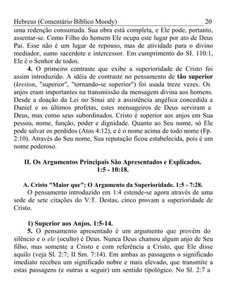 Hebreus (Comentário Bíblico Moody) 20 
uma redenção consumada. Sua obra está completa, e Ele pode, portanto, 
assentar-se. Como Filho do homem Ele ocupa este lugar por ato de Deus 
Pai. Esse não é um lugar de repouso, mas de atividade para o divino 
mediador, sumo sacerdote e intercessor. Em cumprimento do SI. 110:1, 
Ele é o Senhor de todos. 
4. O primeiro contraste que exibe a superioridade de Cristo foi 
assim introduzido. A idéia de contraste no pensamento de tão superior 
(kreiton, "superior", "tornando-se superior") foi usada treze vezes. Os 
anjos eram importantes na transmissão da mensagem divina aos homens. 
Desde a doação da Lei no Sinai até a assistência angélica concedida a 
Daniel e os últimos profetas, estes mensageiros de Deus serviram a 
Deus, mas como seus subordinados. Cristo é superior aos anjos em Sua 
pessoa, nome, função, poder e dignidade. Quanto ao Seu nome, só Ele 
pode salvar os perdidos (Atos 4:12), e é o nome acima de todo nome (Fp. 
2:10). Através do Seu nome, Sua reputação ficou estabelecida, pois é um 
nome poderoso. 
II. Os Argumentos Principais São Apresentados e Explicados. 
1:5 - 10:18. 
A. Cristo "Maior que"; O Argumento da Superioridade. 1:5 - 7:28. 
O pensamento introduzido em 1:4 estende-se agora através de uma 
sede de sete citações do V.T. Destas, cinco provam a superioridade de 
Cristo. 
1) Superior aos Anjos. 1:5-14. 
5. O pensamento apresentado é um argumento que provém do 
silêncio e o ele (oculto) é Deus. Nunca Deus chamou algum anjo de Seu 
filho, mas somente a Cristo e com referência a Cristo, que Ele disse 
aquilo (veja Sl. 2:7; II Sm. 7:14). Em ambas as passagens o significado 
imediato recebeu um significado nobre e mais elevado, que transmite a 
estas passagens (e outras a seguir) um sentido tipológico. No Sl. 2:7 a 
 