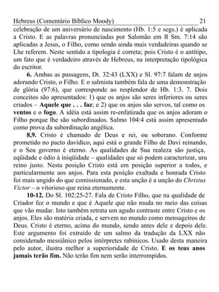 Hebreus (Comentário Bíblico Moody) 21 
celebração de um aniversário de nascimento (Hb. 1:5 e segs.) é aplicada 
a Cristo. E as palavras pronunciadas por Salomão em lI Sm. 7:14 são 
aplicadas a Jesus, o Filho, como sendo ainda mais verdadeiras quando se 
Lhe referem. Neste sentido a tipologia é correta; pois Cristo é o antítipo, 
um fato que é verdadeiro através de Hebreus, na interpretação tipológica 
do escritor. 
6. Ambas as passagens, Dt. 32:43 (LXX) e Sl. 97:7 falam de anjos 
adorando Cristo, o Filho. E o salmista também fala de uma demonstração 
de glória (97:6), que corresponde ao resplendor de Hb. 1:3. 7. Dois 
conceitos são apresentados: 1) que os anjos são seres inferiores ou seres 
criados – Aquele que . . . faz; e 2) que os anjos são servos, tal como os 
ventos e o fogo. A idéia está assim re-enfatizada que os anjos adoram o 
Filho porque lhe são subordinados. Salmo 104:4 está assim apresentado 
como prova da subordinação angélica. 
8,9. Cristo é chamado de Deus e rei, ou soberano. Conforme 
prometido no pacto davídico, aqui está o grande Filho de Davi reinando, 
e o Seu governo é eterno. As qualidades de Sua realeza são justiça, 
eqüidade e ódio à iniqüidade – qualidades que só podem caracterizar, uru 
reino justo. Nesta posição Cristo está em posição superior a todos, e 
particularmente aos anjos. Para esta posição exaltada e honrada Cristo 
foi mais ungido do que comissionado, e esta unção é a unção do Christus 
Victor – o vitorioso que reina eternamente. 
10-12. Do Sl. 102:25-27. Fala de Cristo Filho, que na qualidade de 
Criador fez o mundo e que é Aquele que não muda no meio das coisas 
que vão mudar. Isto também retrata um agudo contraste entre Cristo e os 
anjos. Eles são matéria criada, e servem no mundo como mensageiros de 
Deus. Cristo é eterno, acima do mundo, sendo antes dele e depois dele. 
Este argumento foi extraído de um salmo da tradução da LXX não 
considerado messiânico pelos intérpretes rabínicos. Usado desta maneira 
pelo autor, ilustra melhor a superioridade de Cristo. E os teus anos 
jamais terão fim. Não terão fim nem serão interrompidos. 
 