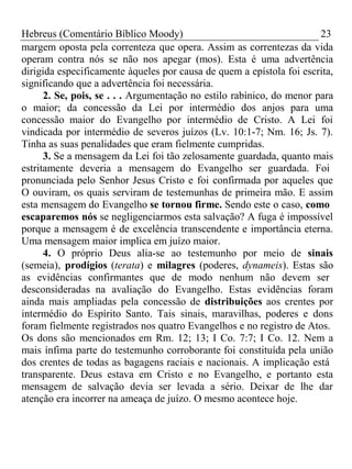 Hebreus (Comentário Bíblico Moody) 23 
margem oposta pela correnteza que opera. Assim as correntezas da vida 
operam contra nós se não nos apegar (mos). Esta é uma advertência 
dirigida especificamente àqueles por causa de quem a epístola foi escrita, 
significando que a advertência foi necessária. 
2. Se, pois, se . . . Argumentação no estilo rabínico, do menor para 
o maior; da concessão da Lei por intermédio dos anjos para uma 
concessão maior do Evangelho por intermédio de Cristo. A Lei foi 
vindicada por intermédio de severos juízos (Lv. 10:1-7; Nm. 16; Js. 7). 
Tinha as suas penalidades que eram fielmente cumpridas. 
3. Se a mensagem da Lei foi tão zelosamente guardada, quanto mais 
estritamente deveria a mensagem do Evangelho ser guardada. Foi 
pronunciada pelo Senhor Jesus Cristo e foi confirmada por aqueles que 
O ouviram, os quais serviram de testemunhas de primeira mão. E assim 
esta mensagem do Evangelho se tornou firme. Sendo este o caso, como 
escaparemos nós se negligenciarmos esta salvação? A fuga é impossível 
porque a mensagem é de excelência transcendente e importância eterna. 
Uma mensagem maior implica em juízo maior. 
4. O próprio Deus alia-se ao testemunho por meio de sinais 
(semeia), prodígios (terata) e milagres (poderes, dynameis). Estas são 
as evidências confirmantes que de modo nenhum não devem ser 
desconsideradas na avaliação do Evangelho. Estas evidências foram 
ainda mais ampliadas pela concessão de distribuições aos crentes por 
intermédio do Espírito Santo. Tais sinais, maravilhas, poderes e dons 
foram fielmente registrados nos quatro Evangelhos e no registro de Atos. 
Os dons são mencionados em Rm. 12; 13; I Co. 7:7; I Co. 12. Nem a 
mais ínfima parte do testemunho corroborante foi constituída pela união 
dos crentes de todas as bagagens raciais e nacionais. A implicação está 
transparente. Deus estava em Cristo e no Evangelho, e portanto esta 
mensagem de salvação devia ser levada a sério. Deixar de lhe dar 
atenção era incorrer na ameaça de juízo. O mesmo acontece hoje. 
 