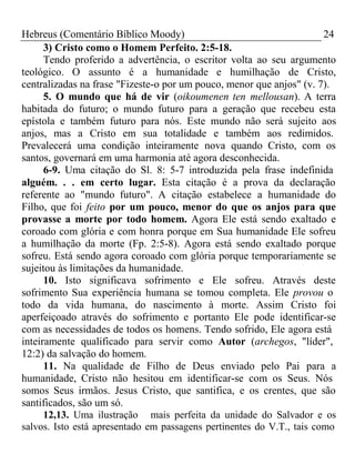 Hebreus (Comentário Bíblico Moody) 24 
3) Cristo como o Homem Perfeito. 2:5-18. 
Tendo proferido a advertência, o escritor volta ao seu argumento 
teológico. O assunto é a humanidade e humilhação de Cristo, 
centralizadas na frase "Fizeste-o por um pouco, menor que anjos" (v. 7). 
5. O mundo que há de vir (oikoumenen ten mellousan). A terra 
habitada do futuro; o mundo futuro para a geração que recebeu esta 
epístola e também futuro para nós. Este mundo não será sujeito aos 
anjos, mas a Cristo em sua totalidade e também aos redimidos. 
Prevalecerá uma condição inteiramente nova quando Cristo, com os 
santos, governará em uma harmonia até agora desconhecida. 
6-9. Uma citação do Sl. 8: 5-7 introduzida pela frase indefinida 
alguém. . . em certo lugar. Esta citação é a prova da declaração 
referente ao "mundo futuro". A citação estabelece a humanidade do 
Filho, que foi feito por um pouco, menor do que os anjos para que 
provasse a morte por todo homem. Agora Ele está sendo exaltado e 
coroado com glória e com honra porque em Sua humanidade Ele sofreu 
a humilhação da morte (Fp. 2:5-8). Agora está sendo exaltado porque 
sofreu. Está sendo agora coroado com glória porque temporariamente se 
sujeitou às limitações da humanidade. 
10. Isto significava sofrimento e Ele sofreu. Através deste 
sofrimento Sua experiência humana se tomou completa. Ele provou o 
todo da vida humana, do nascimento à morte. Assim Cristo foi 
aperfeiçoado através do sofrimento e portanto Ele pode identificar-se 
com as necessidades de todos os homens. Tendo sofrido, Ele agora está 
inteiramente qualificado para servir como Autor (archegos, "líder", 
12:2) da salvação do homem. 
11. Na qualidade de Filho de Deus enviado pelo Pai para a 
humanidade, Cristo não hesitou em identificar-se com os Seus. Nós 
somos Seus irmãos. Jesus Cristo, que santifica, e os crentes, que são 
santificados, são um só. 
12,13. Uma ilustração mais perfeita da unidade do Salvador e os 
salvos. Isto está apresentado em passagens pertinentes do V.T., tais como 
 