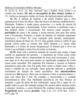 Hebreus (Comentário Bíblico Moody) 25 
Sl. 22:22; Is. 8:17, 18. Elas "provam" que o Senhor Jesus Cristo e os 
cristãos são irmãos. Ele não se envergonha de files chamar irmãos (v. 
11). Ambas as passagens citadas em Isaías são tipologicamente aplicadas. 
14, 15. A derrota de Satanás e da morte testifica que a obra 
expiatória de Cristo foi eficaz. Mas não houve só derrota; também houve 
libertação. Embora o medo possa escravizar, e o medo de morrer há 
muito que persegue a humanidade, Cristo resolveu o problema com a 
Sua própria morte e ressurreição. Ele morreu como homem. Ele 
participou da carne e do sangue e assim morreu, mas pela Sua morte 
veio o livramento. Portanto, o poder de Satanás foi tornado inoperante 
(katargeo), e Cristo fez uma expiação pelo pecado inteiramente 
satisfatória diante de Deus (Is. 53:11). Que grande vitória é a dEle! E que 
grande vitória todos os crentes têm nEle! Satanás e a morte estão 
derrotados e o temor da morte desapareceu! O homem que é livre em 
Cristo é na realidade o mais livre de todos os homens. 
16-18. Aqui está a primeira menção do assunto que ocupa o lugar 
central no argumento da epístola – o ministério de Cristo como sumo 
sacerdote. Nesse ofício a humanidade de Jesus está novamente à vista, 
mas aqui só se deu uma pista quanto ao significado completo de Cristo 
como sumo sacerdote. Por enquanto Ele ministra e socorre os homens 
tomando-os pela mão. Isto Ele pode fazer como o Irmão mais velho e 
como o capitão de sua salvação. Duas palavras indicam a qualidade 
auxiliadora da função do sumo sacerdócio. São misericordioso 
(eleemon) e fiel (pistos). Para com os homens Cristo é misericordioso e 
para com Deus Ele é fiel. Na verdade, a misericórdia e a verdade 
encontraram-se nEle. Sua fidelidade percebe-se em Sua firmeza na 
tentação, a qual foi parte do Seu sofrimento. Agora Ele é capaz de vir 
ajudar todos os que são tentados porque Ele passou pelos mesmos testes 
e emergiu vitorioso, e como Homem Ele conhece nossas necessidades. 
Propiciação pelos nossos pecados. Veja I Jo. 2:2; 4:10; Rm. 3:25; e 
CGT, pág. 55. 
 