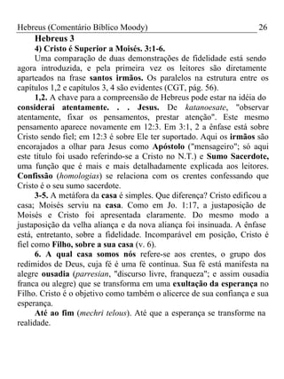 Hebreus (Comentário Bíblico Moody) 26 
Hebreus 3 
4) Cristo é Superior a Moisés. 3:1-6. 
Uma comparação de duas demonstrações de fidelidade está sendo 
agora introduzida, e pela primeira vez os leitores são diretamente 
aparteados na frase santos irmãos. Os paralelos na estrutura entre os 
capítulos 1,2 e capítulos 3, 4 são evidentes (CGT, pág. 56). 
1,2. A chave para a compreensão de Hebreus pode estar na idéia do 
considerai atentamente. . . Jesus. De katanoesate, "observar 
atentamente, fixar os pensamentos, prestar atenção". Este mesmo 
pensamento aparece novamente em 12:3. Em 3:1, 2 a ênfase está sobre 
Cristo sendo fiel; em 12:3 é sobre Ele ter suportado. Aqui os irmãos são 
encorajados a olhar para Jesus como Apóstolo ("mensageiro"; só aqui 
este título foi usado referindo-se a Cristo no N.T.) e Sumo Sacerdote, 
uma função que é mais e mais detalhadamente explicada aos leitores. 
Confissão (homologias) se relaciona com os crentes confessando que 
Cristo é o seu sumo sacerdote. 
3-5. A metáfora da casa é simples. Que diferença? Cristo edificou a 
casa; Moisés serviu na casa. Como em Jo. 1:17, a justaposição de 
Moisés e Cristo foi apresentada claramente. Do mesmo modo a 
justaposição da velha aliança e da nova aliança foi insinuada. A ênfase 
está, entretanto, sobre a fidelidade. Incomparável em posição, Cristo é 
fiel como Filho, sobre a sua casa (v. 6). 
6. A qual casa somos nós refere-se aos crentes, o grupo dos 
redimidos de Deus, cuja fé é uma fé contínua. Sua fé está manifesta na 
alegre ousadia (parresian, "discurso livre, franqueza"; e assim ousadia 
franca ou alegre) que se transforma em uma exultação da esperança no 
Filho. Cristo é o objetivo como também o alicerce de sua confiança e sua 
esperança. 
Até ao fim (mechri telous). Até que a esperança se transforme na 
realidade. 
 