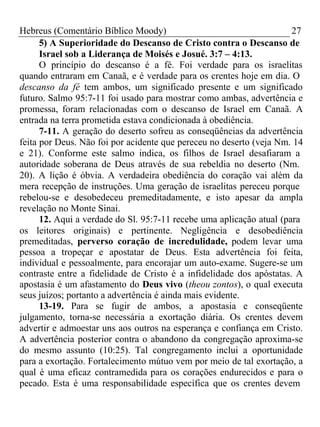 Hebreus (Comentário Bíblico Moody) 27 
5) A Superioridade do Descanso de Cristo contra o Descanso de 
Israel sob a Liderança de Moisés e Josué. 3:7 – 4:13. 
O princípio do descanso é a fé. Foi verdade para os israelitas 
quando entraram em Canaã, e é verdade para os crentes hoje em dia. O 
descanso da fé tem ambos, um significado presente e um significado 
futuro. Salmo 95:7-11 foi usado para mostrar como ambas, advertência e 
promessa, foram relacionadas com o descanso de Israel em Canaã. A 
entrada na terra prometida estava condicionada à obediência. 
7-11. A geração do deserto sofreu as conseqüências da advertência 
feita por Deus. Não foi por acidente que pereceu no deserto (veja Nm. 14 
e 21). Conforme este salmo indica, os filhos de Israel desafiaram a 
autoridade soberana de Deus através de sua rebeldia no deserto (Nm. 
20). A lição é óbvia. A verdadeira obediência do coração vai além da 
mera recepção de instruções. Uma geração de israelitas pereceu porque 
rebelou-se e desobedeceu premeditadamente, e isto apesar da ampla 
revelação no Monte Sinai. 
12. Aqui a verdade do Sl. 95:7-11 recebe uma aplicação atual (para 
os leitores originais) e pertinente. Negligência e desobediência 
premeditadas, perverso coração de incredulidade, podem levar uma 
pessoa a tropeçar e apostatar de Deus. Esta advertência foi feita, 
individual e pessoalmente, para encorajar um auto-exame. Sugere-se um 
contraste entre a fidelidade de Cristo é a infidelidade dos apóstatas. A 
apostasia é um afastamento do Deus vivo (theou zontos), o qual executa 
seus juízos; portanto a advertência é ainda mais evidente. 
13-19. Para se fugir de ambos, a apostasia e conseqüente 
julgamento, torna-se necessária a exortação diária. Os crentes devem 
advertir e admoestar uns aos outros na esperança e confiança em Cristo. 
A advertência posterior contra o abandono da congregação aproxima-se 
do mesmo assunto (10:25). Tal congregamento inclui a oportunidade 
para a exortação. Fortalecimento mútuo vem por meio de tal exortação, a 
qual é uma eficaz contramedida para os corações endurecidos e para o 
pecado. Esta é uma responsabilidade específica que os crentes devem 
 