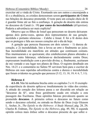 Hebreus (Comentário Bíblico Moody) 28 
exercitar até a vinda de Cristo. Exortando uns aos outros e encorajando a 
fé e a obediência, os cristãos demonstram serem participantes de Cristo 
nas bênçãos do descanso prometido. O teste para um coração cheio de fé 
é guardar firme até ao fim a confiança. A geração do deserto não entrou 
no descanso de Canaã (v. 19) por causa da incredulidade (di'apistian). 
Poderia a advertência ser mais explícita? 
Observe que os filhos de Israel que pereceram no deserto deixaram 
apenas dois porta-vozes, apenas dois representantes de sua geração 
incrédula e portanto silenciosa – Calebe e Josué. E foi a fé destes dois 
que os protegeu e fala aos nossos corações até o dia de hoje. 
A geração que pereceu fracassou em dois setores – 1) dureza de 
coração, e 2) incredulidade. Isto a levou ao erro e finalmente ao juízo. 
Sua incredulidade era manifesta em atitudes que continuam comuns. 
Eles murmuraram e se queixaram; eles estabeleceram planos alterados e 
buscaram outra liderança; rebelaram-se declaradamente contra Deus; 
expressaram insatisfação com a provisão divina; e, finalmente, aceitaram 
de má vontade o seu lugar nos planos de Deus. O registro detalhado em 
Nm. 14-21 e o comentário no Salmo 95 serviram bem para o escritor de 
Hebreus em suas repetidas advertências contra a dureza e incredulidade 
que foram evidentes na geração que pereceu (3:12, 13, 18, 19; 4: 6, 7, 11). 
Hebreus 4 
4:1-10. Não há nenhuma brecha entre os capítulos 3 e 4. O exemplo 
da experiência do deserto aplica-se imediatamente às vidas dos crentes. 
A atitude do coração dos leitores passa a ser discutida em relação ao 
"descanso da fé", uma frase geralmente usada em relação a esta 
passagem das Escrituras. Duas opiniões básicas prevalecem quanto ao 
prometido descanso. A primeira coloca o descanso no futuro como 
sendo o descanso celestial, ou entrada no Reino de Deus (veja Gleason 
L. Archer, Jr., The Epistle to the Hebrews: A Study Manual, pág. 28, 29; 
Charles R. Erdman, The Epistle to the Hebrews, pág. 49, 50). A segunda 
opinião coloca mais ênfase sobre o descanso presente do que sobre o 
 