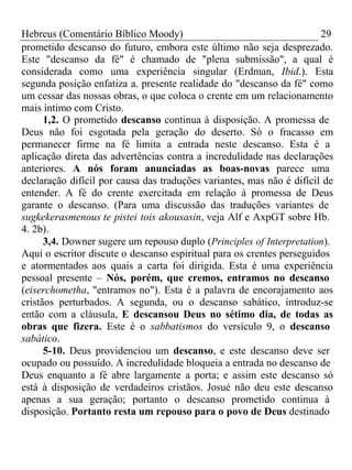 Hebreus (Comentário Bíblico Moody) 29 
prometido descanso do futuro, embora este último não seja desprezado. 
Este "descanso da fé" é chamado de "plena submissão", a qual é 
considerada como uma experiência singular (Erdman, Ibid.). Esta 
segunda posição enfatiza a. presente realidade do "descanso da fé" como 
um cessar das nossas obras, o que coloca o crente em um relacionamento 
mais íntimo com Cristo. 
1,2. O prometido descanso continua à disposição. A promessa de 
Deus não foi esgotada pela geração do deserto. Só o fracasso em 
permanecer firme na fé limita a entrada neste descanso. Esta é a 
aplicação direta das advertências contra a incredulidade nas declarações 
anteriores. A nós foram anunciadas as boas-novas parece uma 
declaração difícil por causa das traduções variantes, mas não é difícil de 
entender. A fé do crente exercitada em relação à promessa de Deus 
garante o descanso. (Para uma discussão das traduções variantes de 
sugkekerasmenous te pistei tois akousasin, veja Alf e AxpGT sobre Hb. 
4. 2b). 
3,4. Downer sugere um repouso duplo (Principles of Interpretation). 
Aqui o escritor discute o descanso espiritual para os crentes perseguidos 
e atormentados aos quais a carta foi dirigida. Esta é uma experiência 
pessoal presente – Nós, porém, que cremos, entramos no descanso 
(eiserchometha, "entramos no"). Esta é a palavra de encorajamento aos 
cristãos perturbados. A segunda, ou o descanso sabático, introduz-se 
então com a cláusula, E descansou Deus no sétimo dia, de todas as 
obras que fizera. Este é o sabbatismos do versículo 9, o descanso 
sabático. 
5-10. Deus providenciou um descanso, e este descanso deve ser 
ocupado ou possuído. A incredulidade bloqueia a entrada no descanso de 
Deus enquanto a fé abre largamente a porta; e assim este descanso só 
está à disposição de verdadeiros cristãos. Josué não deu este descanso 
apenas a sua geração; portanto o descanso prometido continua à 
disposição. Portanto resta um repouso para o povo de Deus destinado 
 