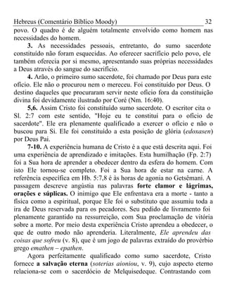 Hebreus (Comentário Bíblico Moody) 32 
povo. O quadro é de alguém totalmente envolvido como homem nas 
necessidades do homem. 
3. As necessidades pessoais, entretanto, do sumo sacerdote 
constituído não foram esquecidas. Ao oferecer sacrifício pelo povo, ele 
também oferecia por si mesmo, apresentando suas próprias necessidades 
a Deus através do sangue do sacrifício. 
4. Arão, o primeiro sumo sacerdote, foi chamado por Deus para este 
ofício. Ele não o procurou nem o mereceu. Foi constituído por Deus. O 
destino daqueles que procuraram servir neste ofício fora da constituição 
divina foi devidamente ilustrado por Coré (Nm. 16:40). 
5,6. Assim Cristo foi constituído sumo sacerdote. O escritor cita o 
Sl. 2:7 com este sentido, "Hoje eu te constituí para o ofício de 
sacerdote". Ele era plenamente qualificado a exercer o ofício e não o 
buscou para Si. Ele foi constituído a esta posição de glória (edoxasen) 
por Deus Pai. 
7-10. A experiência humana de Cristo é a que está descrita aqui. Foi 
uma experiência de aprendizado e imitações. Esta humilhação (Fp. 2:7) 
foi a Sua hora de aprender a obedecer dentro da esfera do homem. Com 
isto Ele tornou-se completo. Foi a Sua hora de estar na carne. A 
referência específica em Hb. 5:7,8 é às horas de agonia no Getsêmani. A 
passagem descreve angústia nas palavras forte clamor e lágrimas, 
orações e súplicas. O inimigo que Ele enfrentava era a morte - tanto a 
física como a espiritual, porque Ele foi o substituto que assumiu toda a 
ira de Deus reservada para os pecadores. Seu pedido de livramento foi 
plenamente garantido na ressurreição, com Sua proclamação de vitória 
sobre a morte. Por meio desta experiência Cristo aprendeu a obedecer, o 
que de outro modo não aprenderia. Literalmente, Ele aprendeu das 
coisas que sofreu (v. 8), que é um jogo de palavras extraído do provérbio 
grego emathen – epathen. 
Agora perfeitamente qualificado como sumo sacerdote, Cristo 
fornece a salvação eterna (soterias aioniou, v. 9), cujo aspecto eterno 
relaciona-se com o sacerdócio de Melquisedeque. Contrastando com 
 