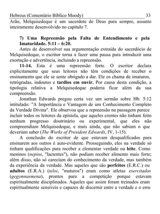 Hebreus (Comentário Bíblico Moody) 33 
Arão, Melquisedeque é um sacerdote de Deus para sempre, assunto 
inteiramente desenvolvido no capítulo 7. 
7) Uma Repreensão pela Falta de Entendimento e pela 
Imaturidade. 5:11 – 6:20. 
Antes de desenvolver sua argumentação extraída do sacerdócio de 
Melquisedeque, o escritor torna a fazer uma pausa para introduzir uma 
exortação e advertência, incluindo a repreensão. 
11-14. Esta é uma repreensão forte. O escritor declara 
explicitamente que seus leitores não têm condições de receber o 
ensinamento que ele se sente obrigado a dar. Ele os chama de imaturos, 
retrógradas, indoutos e tardios em ouvir. Por causa desta condição, a 
tipologia relativa a Melquisedeque poderia ficar além da sua 
compreensão. 
Jonathan Edwards pregou certa vez um sermão sobre Hb. 5:12 
intitulado: "A Importância e Vantagem de um Conhecimento Completo 
da Verdade Divina". Ele observou que a repreensão na passagem parece 
incluir todos os leitores da epístola, que aqueles crentes não tinham feito 
nenhum progresso doutrinário ou experimental, que eles não 
compreendiam Melquisedeque, e mais ainda, que não sabiam o que 
deveriam saber (The Works of President Edwards, IV, 1-15). 
A conclusão do escritor de que estavam desqualificados para 
ensinarem aos outros é auto-evidente. Prosseguindo, eles na verdade só 
tinham qualificações para receber a elementar verdade ou leite. Como 
meninos (nepios, "lactentes"), não podiam receber alimento mais forte; 
além disso, não só careciam do conhecimento da verdade, mas também 
da experiência da verdade. Mas aqueles que são perfeitos (E.R.C.) ou 
adultos (E.R.A.) (teloi, "maturos") eram como atletas exercitados 
(gegymnasmena), prontos para a competição porque estavam 
espiritualmente disciplinados. Aqueles que assim foram treinados eram 
espiritualmente sensíveis e capazes de discernir entre a verdade e o erro 
 