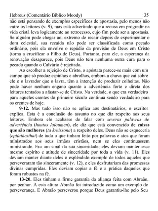 Hebreus (Comentário Bíblico Moody) 35 
não está pensando de exemplos específicos de apostasia, pelo menos não 
entre os leitores (v. 9), mas está advertindo que a recusa em progredir na 
vida cristã leva logicamente ao retrocesso, cujo fim pode ser a apostasia. 
Se alguém pode chegar ao, extremo de recair depois de experimentar o 
dom celestial, sua recaída não pode ser classificada como pecado 
ordinário, pois ela envolve o repúdio da provisão de Deus em Cristo 
(torna a crucificar o Filho de Deus). Portanto, para ele, a esperança da 
renovação desaparece, pois Deus não tem nenhuma outra cura para o 
pecado quando o Calvário é rejeitado. 
Ao escolher a rejeição de Cristo, o apóstata parece-se mais com um 
campo que só produz espinhos e abrolhos, embora a chuva que cai sobre 
ele e o lavrador que o lavra, têm a intenção de produzir colheitas. Não 
pode haver nenhum engano quanto a advertência forte e direta dos 
leitores tentados a afastar-se de Cristo. Na verdade, o que era verdadeiro 
para aqueles crentes do primeiro século continua sendo verdadeiro para 
os crentes de hoje. 
9-12. Mas tudo isso não se aplica aos destinatários, o escritor 
explica. Esta é a conclusão do assunto no que diz respeito aos seus 
leitores. Embora ele acabasse de falar com severas palavras de 
advertência (houtos laloumen), ele diz que está convencido de coisas 
que são melhores (ta kreissona) a respeito deles. Deus não se esqueceria 
(epilathesthai) de tudo o que tinham feito por palavras e atos que foram 
ministrados aos seus irmãos cristãos, nem se eles continuassem 
ministrando. Era um sinal da sua sinceridade; eles deviam manter esse 
mesmo espírito e atitude de sinceridade por toda a vida (v. 11). Eles 
deviam manter diante deles o esplêndido exemplo de todos aqueles que 
perseveraram tão sinceramente (v. 12), e eles desfrutariam das promessas 
divinas cumpridas. Eles deviam copiar a fé e a prática daqueles que 
foram robustos na fé. 
13-20. Eles tinham a firme garantia da aliança feita com Abraão, 
por penhor. A esta altura Abraão foi introduzido como um exemplo de 
perseverança. E Abraão perseverou porque Deus garantiu-lhe pelo Seu 
 