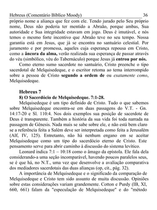 Hebreus (Comentário Bíblico Moody) 36 
próprio nome a aliança que fez com ele. Tendo jurado pelo Seu próprio 
nome, Deus não poderia ter mentido a Abraão, porque ambas, Sua 
autoridade e Sua integridade estavam em jogo. Deus é imutável, e nós 
temos o mesmo forte incentivo que Abraão teve no seu tempo. Nossa 
garantia está em Jesus, que já se encontra no santuário celestial. Por 
juramento e por promessa, aqueles cuja esperança repousa em Cristo, 
como a âncora da alma, verão realizada sua esperança de passar através 
do véu (simbólico, véu do Tabernáculo) porque Jesus já entrou por nós. 
Como eterno sumo sacerdote no santuário, Cristo preenche o tipo 
sacerdotal de Melquisedeque, e o escritor retoma ao tema interrompido 
sobre a pessoa de Cristo segundo a ordem de ou exatamente como, 
Melquisedeque. 
Hebreus 7 
8) O Sacerdócio de Melquisedeque. 7:1-28. 
Melquisedeque é um tipo definido de Cristo. Tudo o que sabemos 
sobre Melquisedeque encontra-se em duas passagens do V.T. - Gn. 
14:17-20 e Sl. 110:4. Nos dois exemplos sua posição de sacerdote de 
Deus é transparente. Também a história da sua vida foi toda narrada na 
passagem de Gênesis. Nada mais se sabe sobre ele, e não está bem claro 
se a referência feita a Salém deve ser interpretada como feita a Jerusalém 
(Alf, IV, 125). Entretanto, não há nenhum engano em se aceitar 
Melquisedeque como um tipo do sacerdócio eterno de Cristo. Este 
pensamento serve para abrir caminho à discussão do sistema levítico. 
Leonard indica 7:1 – 10:18 como o âmago da epístola. Ele fala dela 
considerando-a uma seção incomparável, havendo poucos paralelos seus, 
se é que há, no N.T., uma vez que desenvolve a avaliação comparativa 
dos mediadores sacerdotais das duas alianças (op, cit., pág. 32). 
A importância de Melquisedeque e o significado da comparação de 
Melquisedeque e Cristo tem sido assunto de muita discussão. Opiniões 
sobre estas considerações variam grandemente. Cotton e Purdy (IB, XI, 
660, 661) falam da "especulação de Melquisedeque" e do "método 
 