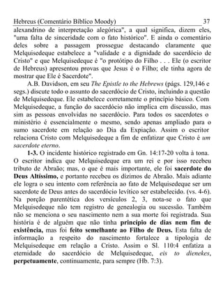 Hebreus (Comentário Bíblico Moody) 37 
alexandrino de interpretação alegórica", a qual significa, dizem eles, 
"uma falta de sinceridade com o fato histórico". E ainda o comentário 
deles sobre a passagem prossegue destacando claramente que 
Melquisedeque estabelece a "validade e a dignidade do sacerdócio de 
Cristo" e que Melquisedeque é "o protótipo do Filho . . . Ele (o escritor 
de Hebreus) apresentou provas que Jesus é o Filho; ele tinha agora de 
mostrar que Ele é Sacerdote". 
A.B. Davidson, em seu The Epistle to the Hebrews (págs. 129,146 e 
segs.) discute todo o assunto do sacerdócio de Cristo, incluindo a questão 
de Melquisedeque. Ele estabelece corretamente o princípio básico. Com 
Melquisedeque, a função do sacerdócio não implica em discussão, mas 
sim as pessoas envolvidas no sacerdócio. Para todos os sacerdotes o 
ministério é essencialmente o mesmo, sendo apenas ampliado para o 
sumo sacerdote em relação ao Dia da Expiação. Assim o escritor 
relaciona Cristo com Melquisedeque a fim de enfatizar que Cristo é um 
sacerdote eterno. 
1-3. O incidente histórico registrado em Gn. 14:17-20 volta à tona. 
O escritor indica que Melquisedeque era um rei e por isso recebeu 
tributo de Abraão; mas, o que é mais importante, ele foi sacerdote do 
Deus Altíssimo, e portanto recebeu os dízimos de Abraão. Mais adiante 
ele logra o seu intento com referência ao fato de Melquisedeque ser um 
sacerdote de Deus antes do sacerdócio levítico ser estabelecido. (vs. 4-6). 
Na porção parentética dos versículos 2, 3, nota-se o fato que 
Melquisedeque não tem registro de genealogia ou sucessão. Também 
não se menciona o seu nascimento nem a sua morte foi registrada. Sua 
história é de alguém que não tinha princípio de dias nem fim de 
existência, mas foi feito semelhante ao Filho de Deus. Esta falta de 
informação a respeito do nascimento fortalece a tipologia de 
Melquisedeque em relação a Cristo. Assim o Sl. 110:4 enfatiza a 
eternidade do sacerdócio de Melquisedeque, eis to dienekes, 
perpetuamente, continuamente, para sempre (Hb. 7:3). 
 