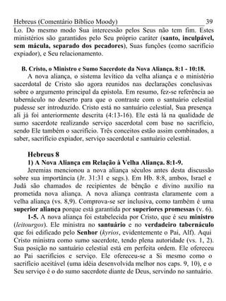 Hebreus (Comentário Bíblico Moody) 39 
Lo. Do mesmo modo Sua intercessão pelos Seus não tem fim. Estes 
ministérios são garantidos pelo Seu próprio caráter (santo, inculpável, 
sem mácula, separado dos pecadores), Suas funções (como sacrifício 
expiador), e Seu relacionamento. 
B. Cristo, o Ministro e Sumo Sacerdote da Nova Aliança. 8:1 - 10:18. 
A nova aliança, o sistema levítico da velha aliança e o ministério 
sacerdotal de Cristo são agora reunidos nas declarações conclusivas 
sobre o argumento principal da epístola. Em resumo, fez-se referência ao 
tabernáculo no deserto para que o contraste com o santuário celestial 
pudesse ser introduzido. Cristo está no santuário celestial, Sua presença 
ali já foi anteriormente descrita (4:13-16). Ele está lá na qualidade de 
sumo sacerdote realizando serviço sacerdotal com base no sacrifício, 
sendo Ele também o sacrifício. Três conceitos estão assim combinados, a 
saber, sacrifício expiador, serviço sacerdotal e santuário celestial. 
Hebreus 8 
1) A Nova Aliança em Relação à Velha Aliança. 8:1-9. 
Jeremias mencionou a nova aliança séculos antes desta discussão 
sobre sua importância (Jr. 31:31 e segs.). Em Hb. 8:8, ambos, Israel e 
Judá são chamados de recipientes de bênção e divino auxílio na 
prometida nova aliança. A nova aliança contrasta claramente com a 
velha aliança (vs. 8,9). Comprova-se ser inclusiva, como também é uma 
superior aliança porque está garantida por superiores promessas (v. 6). 
1-5. A nova aliança foi estabelecida por Cristo, que é seu ministro 
(leitourgos). Ele ministra no santuário e no verdadeiro tabernáculo 
que foi edificado pelo Senhor (kyrios, evidentemente o Pai, Alf). Aqui 
Cristo ministra como sumo sacerdote, tendo plena autoridade (vs. 1, 2). 
Sua posição no santuário celestial está em perfeita ordem. Ele ofereceu 
ao Pai sacrifícios e serviço. Ele ofereceu-se a Si mesmo como o 
sacrifício aceitável (uma idéia desenvolvida melhor nos caps. 9, 10), e o 
Seu serviço é o do sumo sacerdote diante de Deus, servindo no santuário. 
 