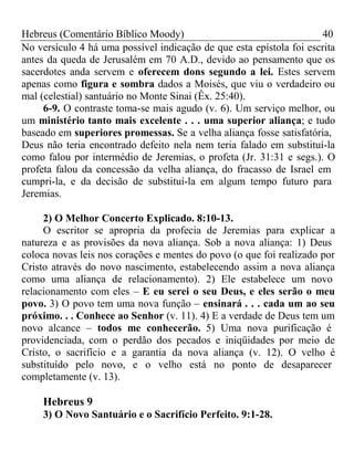 Hebreus (Comentário Bíblico Moody) 40 
No versículo 4 há uma possível indicação de que esta epístola foi escrita 
antes da queda de Jerusalém em 70 A.D., devido ao pensamento que os 
sacerdotes anda servem e oferecem dons segundo a lei. Estes servem 
apenas como figura e sombra dados a Moisés, que viu o verdadeiro ou 
mal (celestial) santuário no Monte Sinai (Êx. 25:40). 
6-9. O contraste toma-se mais agudo (v. 6). Um serviço melhor, ou 
um ministério tanto mais excelente . . . uma superior aliança; e tudo 
baseado em superiores promessas. Se a velha aliança fosse satisfatória, 
Deus não teria encontrado defeito nela nem teria falado em substituí-la 
como falou por intermédio de Jeremias, o profeta (Jr. 31:31 e segs.). O 
profeta falou da concessão da velha aliança, do fracasso de Israel em 
cumpri-la, e da decisão de substituí-la em algum tempo futuro para 
Jeremias. 
2) O Melhor Concerto Explicado. 8:10-13. 
O escritor se apropria da profecia de Jeremias para explicar a 
natureza e as provisões da nova aliança. Sob a nova aliança: 1) Deus 
coloca novas leis nos corações e mentes do povo (o que foi realizado por 
Cristo através do novo nascimento, estabelecendo assim a nova aliança 
como uma aliança de relacionamento). 2) Ele estabelece um novo 
relacionamento com eles – E eu serei o seu Deus, e eles serão o meu 
povo. 3) O povo tem uma nova função – ensinará . . . cada um ao seu 
próximo. . . Conhece ao Senhor (v. 11). 4) E a verdade de Deus tem um 
novo alcance – todos me conhecerão. 5) Uma nova purificação é 
providenciada, com o perdão dos pecados e iniqüidades por meio de 
Cristo, o sacrifício e a garantia da nova aliança (v. 12). O velho é 
substituído pelo novo, e o velho está no ponto de desaparecer 
completamente (v. 13). 
Hebreus 9 
3) O Novo Santuário e o Sacrifício Perfeito. 9:1-28. 
 
