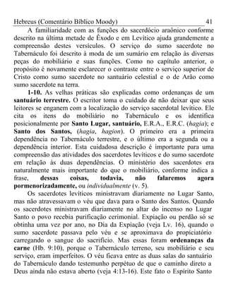 Hebreus (Comentário Bíblico Moody) 41 
A familiaridade com as funções do sacerdócio araônico conforme 
descrito na última metade de Êxodo e em Levítico ajuda grandemente a 
compreensão destes versículos. O serviço do sumo sacerdote no 
Tabernáculo foi descrito à moda de um sumário em relação às diversas 
peças do mobiliário e suas funções. Como no capítulo anterior, o 
propósito é novamente esclarecer o contraste entre o serviço superior de 
Cristo como sumo sacerdote no santuário celestial e o de Arão como 
sumo sacerdote na terra. 
1-10. As velhas práticas são explicadas como ordenanças de um 
santuário terrestre. O escritor toma o cuidado de não deixar que seus 
leitores se enganem com a localização do serviço sacerdotal levítico. Ele 
cita os itens do mobiliário no Tabernáculo e os identifica 
posicionalmente por Santo Lugar, santuário, E.R.A., E.R.C. (hagia); e 
Santo dos Santos, (hagia, hagion). O primeiro era a primeira 
dependência no Tabernáculo terrestre, e o último era a segunda ou a 
dependência interior. Esta cuidadosa descrição é importante para uma 
compreensão das atividades dos sacerdotes levíticos e do sumo sacerdote 
em relação às duas dependências. O ministério dos sacerdotes era 
naturalmente mais importante do que o mobiliário, conforme indica a 
frase, dessas coisas, todavia, não falaremos agora 
pormenorizadamente, ou individualmente (v. 5). 
Os sacerdotes levíticos ministravam diariamente no Lugar Santo, 
mas não atravessavam o véu que dava para o Santo dos Santos. Quando 
os sacerdotes ministravam diariamente no altar do incenso no Lugar 
Santo o povo recebia purificação cerimonial. Expiação ou perdão só se 
obtinha uma vez por ano, no Dia da Expiação (veja Lv. 16), quando o 
sumo sacerdote passava pelo véu e se aproximava do propiciatório 
carregando o sangue do sacrifício. Mas essas foram ordenanças da 
carne (Hb. 9:10), porque o Tabernáculo terreno, seu mobiliário e seu 
serviço, eram imperfeitos. O véu ficava entre as duas salas do santuário 
do Tabernáculo dando testemunho perpétuo de que o caminho direto a 
Deus ainda não estava aberto (veja 4:13-16). Este fato o Espírito Santo 
 