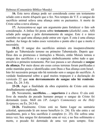 Hebreus (Comentário Bíblico Moody) 43 
16. Esta nova aliança pode ser considerada como um testamento 
selado com a morte dAquele que o fez. Nos tempos do V.T. o sangue do 
sacrifício animal selava uma aliança entre os pactuantes. A morte de 
Cristo selou a nova aliança. 
17. Acrescentou-se aqui um argumento para fortalecer o fato sob 
consideração. A ênfase foi posta sobre testamento (diathêkê; cons. Alf) 
selado pelo sangue e pelo derramamento de sangue. Este é o único 
caminho no qual uma aliança pode entrar em vigor. E esta é uma aliança 
melhor. Ao longo de todos esses versículos o ponto alto é que a morte é 
necessária. 
18-22. O sangue dos sacrifícios animais era inseparavelmente 
ligado ao Tabernáculo terreno ou primeiro Tabernáculo. Depois que 
Deus deu as promessas e instruções a Moisés, então Moisés tomou o 
sangue dos sacrifícios e o aspergiu simbolicamente sobre tudo o que 
envolvia o primeiro testamento. Por isso passou a ser chamado o sangue 
da aliança. Por meio desse ato essas coisas terrenas foram purificadas e 
então mantidas puras e identificadas com Deus e Sua aliança com Israel. 
Isto foi necessário porque não há remissão sem o sangue do sacrifício. A 
verdade fundamental sobre a qual muitos tropeçam é a declaração do 
versículo 22 que sem derramamento de sangue não há remissão 
(cons. Êx. 24: 3-8). 
23-28. Aqui a finalidade da obra expiatória de Cristo está mais 
detalhadamente explicada. 
23. Novamente, sacrifícios. . . superiores é a chave. O céu está 
livre da mancha do pecado humano porque o sangue de Cristo foi 
derramado (cons. Moll em J.P. Lange's Commentary on the Holy 
Scriptures; ou Êx. 24:3-8). 
24-26. Finalmente. Cristo está no Santo Lugar ou santuário 
celestial, aparecendo lá em nosso benefício (v. 24). Ele não entra e sai 
anualmente, pois o Seu sacrifício é completo (v. 25). Ele sofreu uma 
única vez; Seu sangue foi derramado uma só vez; e no Seu sofrimento e 
morte, o pecado foi derrotado de uma vez para sempre. Este 
 
