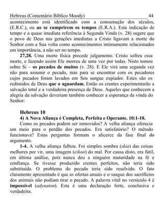 Hebreus (Comentário Bíblico Moody) 44 
acontecimento está identificado com a consumação dos séculos, 
(E.R.C.), ou ao se cumprirem os tempos (E.R.A.). Esta indicação de 
tempo e a quase imediata referência à Segunda Vinda (v. 28) sugere que 
o povo de Deus nas gerações imediatas a Cristo ligavam a morte do 
Senhor com a Sua volta como acontecimentos intimamente relacionados 
em importância, a não ser no tempo. 
27,28. Uma morte física precede julgamento. Cristo sofreu essa 
morte, e fazendo assim Ele morreu de uma vez por todas. Nisto tomou 
sobre Si – os pecados de muitos (v. 28). E Ele virá uma segunda vez 
não para assumir o pecado, mas para se encontrar com os pecadores 
cujos pecados foram lavados em Seu sangue expiador. Estes são os 
redimidos de Deus que o aguardam. Então os crentes experimentarão a 
salvação total e a verdadeira presença de Deus. Aqueles que conhecem a 
alegria da salvação deveriam também conhecer a esperança da vinda do 
Senhor: 
Hebreus 10 
4) A Nova Aliança é Completa, Perfeita e Operante. 10:1-18. 
Como os pecados podem ser removidos? A velha aliança oferecia 
um meio para o perdão dos pecados. Era satisfatório? O método 
funcionava? Estas perguntas formam o alicerce da fase final do 
argumento. 
1-4. A velha aliança falhou. Foi simples sombra (skia) das coisas 
melhores por vir, uma imagem (eikon) do mal. Por causa disto, era fútil, 
em última análise, pois nunca deu a ninguém maturidade na fé e 
confiança. Se tivesse produzido crentes perfeitos, não teria sido 
substituída. O problema do pecado teria sido resolvido. O fato 
claramente apresentado é que as ofertas anuais e o sangue dos sacrifícios 
dos animais não podiam tirar o pecado. A palavra vital no versículo 4 é 
impossível (adynaton). Esta é uma declaração forte, conclusiva e 
verdadeira. 
 