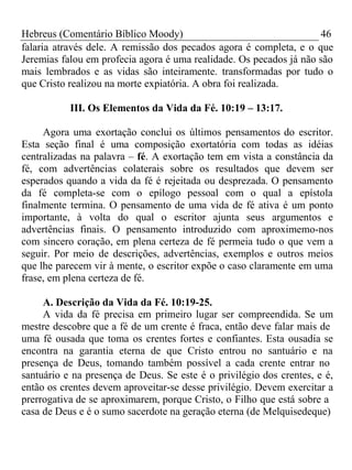 Hebreus (Comentário Bíblico Moody) 46 
falaria através dele. A remissão dos pecados agora é completa, e o que 
Jeremias falou em profecia agora é uma realidade. Os pecados já não são 
mais lembrados e as vidas são inteiramente. transformadas por tudo o 
que Cristo realizou na morte expiatória. A obra foi realizada. 
III. Os Elementos da Vida da Fé. 10:19 – 13:17. 
Agora uma exortação conclui os últimos pensamentos do escritor. 
Esta seção final é uma composição exortatória com todas as idéias 
centralizadas na palavra – fé. A exortação tem em vista a constância da 
fé, com advertências colaterais sobre os resultados que devem ser 
esperados quando a vida da fé é rejeitada ou desprezada. O pensamento 
da fé completa-se com o epílogo pessoal com o qual a epístola 
finalmente termina. O pensamento de uma vida de fé ativa é um ponto 
importante, à volta do qual o escritor ajunta seus argumentos e 
advertências finais. O pensamento introduzido com aproximemo-nos 
com sincero coração, em plena certeza de fé permeia tudo o que vem a 
seguir. Por meio de descrições, advertências, exemplos e outros meios 
que lhe parecem vir à mente, o escritor expõe o caso claramente em uma 
frase, em plena certeza de fé. 
A. Descrição da Vida da Fé. 10:19-25. 
A vida da fé precisa em primeiro lugar ser compreendida. Se um 
mestre descobre que a fé de um crente é fraca, então deve falar mais de 
uma fé ousada que toma os crentes fortes e confiantes. Esta ousadia se 
encontra na garantia eterna de que Cristo entrou no santuário e na 
presença de Deus, tomando também possível a cada crente entrar no 
santuário e na presença de Deus. Se este é o privilégio dos crentes, e é, 
então os crentes devem aproveitar-se desse privilégio. Devem exercitar a 
prerrogativa de se aproximarem, porque Cristo, o Filho que está sobre a 
casa de Deus e é o sumo sacerdote na geração eterna (de Melquisedeque) 
 