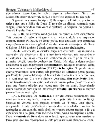 Hebreus (Comentário Bíblico Moody) 49 
rejeitadores aparentemente sobre aqueles adversários. Será um 
julgamento horrível, terrível, porque o sacrifício expiador foi rejeitado. 
Segue-se uma acusação tripla: 1) Desrespeito a Cristo, implícito no 
calcou aos pés o Filho de Deus; 2) rejeição da aliança comprada com 
sangue, considerando-a sem valor e profana; 3) desprezo da pessoa e 
obra do Espírito Santo. 
30,31. De tal extrema condição não há remédio nem escapatória. 
Tais pessoas só terão a vingança a sua espera, declara o inspirado 
escritor, atando Dt. 32:35, 36 como prova. Esta apostasia sem esperança 
e rejeição extrema e irrevogável só conduz ao mais severo juízo de Deus. 
O Salmo 135:14 também é citado como prova destas declarações. 
32-34. Novamente, o escritor traça um contraste. Continuando a 
exortação, ele descreve a fé e a paciência vigorosa nas provações e 
dificuldades. Ele faz os crentes se lembrarem de sua fé primitiva e da 
primeira bênção quando conheceram Cristo. Na alegria dessa recém-descoberta 
fé eles enfrentaram os sofrimentos, tentações (athlesis, como 
as lutas de um atleta), vitupérios (E.R.C) e tribulações. O tipo de luta – 
quer simpatizando com outros sob provação ou sofrendo perda pessoal 
por Cristo faz pouca diferença. A fé era forte; a aflição era bem recebida, 
e a confiança em Cristo era firme e constante. Em espetáculo. Eles 
foram transformados em teatro, colocados em um palco (theatrizomenoi) 
para que fossem olhados por todos; mas não vacilaram. Encorajando 
assim os crentes para que se lembrassem dos dias anteriores, o escritor 
personaliza sua exortação. 
35-37. Paciência, ou confiança, à luz das coisas relembradas, não 
deve ser agora esquecida, nem rejeitada; pois esta é uma confiança 
baseada na certeza, uma ousadia oriunda da fé vital, uma vitória 
assegurada. E esta paciência é a maior das necessidades. Em vez de 
retroceder a um caminho mais fácil, os crentes devem manter a fé e a 
esperança em alto grau, com paciência firme, pois a recompensa é certa. 
Fazer a vontade de Deus deve ser o desejo que governa seus anseios na 
terra, para que sua recompensa celeste possa ser mais abençoada (cons. 
 