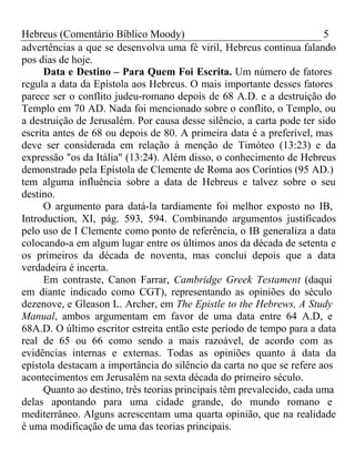 Hebreus (Comentário Bíblico Moody) 5 
advertências a que se desenvolva uma fé viril, Hebreus continua falando 
pos dias de hoje. 
Data e Destino – Para Quem Foi Escrita. Um número de fatores 
regula a data da Epístola aos Hebreus. O mais importante desses fatores 
parece ser o conflito judeu-romano depois de 68 A.D. e a destruição do 
Templo em 70 AD. Nada foi mencionado sobre o conflito, o Templo, ou 
a destruição de Jerusalém. Por causa desse silêncio, a carta pode ter sido 
escrita antes de 68 ou depois de 80. A primeira data é a preferível, mas 
deve ser considerada em relação à menção de Timóteo (13:23) e da 
expressão "os da Itália" (13:24). Além disso, o conhecimento de Hebreus 
demonstrado pela Epístola de Clemente de Roma aos Coríntios (95 AD.) 
tem alguma influência sobre a data de Hebreus e talvez sobre o seu 
destino. 
O argumento para datá-la tardiamente foi melhor exposto no IB, 
Introduction, XI, pág. 593, 594. Combinando argumentos justificados 
pelo uso de I Clemente como ponto de referência, o IB generaliza a data 
colocando-a em algum lugar entre os últimos anos da década de setenta e 
os primeiros da década de noventa, mas conclui depois que a data 
verdadeira é incerta. 
Em contraste, Canon Farrar, Cambridge Greek Testament (daqui 
em diante indicado como CGT), representando as opiniões do século 
dezenove, e Gleason L. Archer, em The Epistle to the Hebrews, A Study 
Manual, ambos argumentam em favor de uma data entre 64 A.D, e 
68A.D. O último escritor estreita então este período de tempo para a data 
real de 65 ou 66 como sendo a mais razoável, de acordo com as 
evidências internas e externas. Todas as opiniões quanto à data da 
epístola destacam a importância do silêncio da carta no que se refere aos 
acontecimentos em Jerusalém na sexta década do primeiro século. 
Quanto ao destino, três teorias principais têm prevalecido, cada uma 
delas apontando para uma cidade grande, do mundo romano e 
mediterrâneo. Alguns acrescentam uma quarta opinião, que na realidade 
é uma modificação de uma das teorias principais. 
 