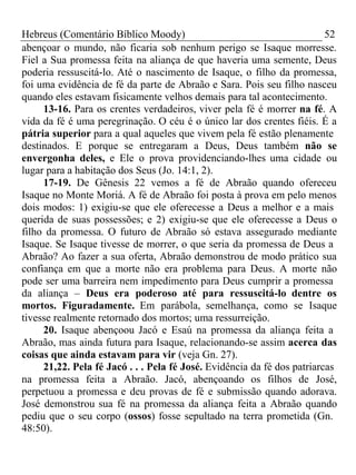 Hebreus (Comentário Bíblico Moody) 52 
abençoar o mundo, não ficaria sob nenhum perigo se Isaque morresse. 
Fiel a Sua promessa feita na aliança de que haveria uma semente, Deus 
poderia ressuscitá-lo. Até o nascimento de Isaque, o filho da promessa, 
foi uma evidência de fé da parte de Abraão e Sara. Pois seu filho nasceu 
quando eles estavam fisicamente velhos demais para tal acontecimento. 
13-16. Para os crentes verdadeiros, viver pela fé é morrer na fé. A 
vida da fé é uma peregrinação. O céu é o único lar dos crentes fiéis. É a 
pátria superior para a qual aqueles que vivem pela fé estão plenamente 
destinados. E porque se entregaram a Deus, Deus também não se 
envergonha deles, e Ele o prova providenciando-lhes uma cidade ou 
lugar para a habitação dos Seus (Jo. 14:1, 2). 
17-19. De Gênesis 22 vemos a fé de Abraão quando ofereceu 
Isaque no Monte Moriá. A fé de Abraão foi posta à prova em pelo menos 
dois modos: 1) exigiu-se que ele oferecesse a Deus a melhor e a mais 
querida de suas possessões; e 2) exigiu-se que ele oferecesse a Deus o 
filho da promessa. O futuro de Abraão só estava assegurado mediante 
Isaque. Se Isaque tivesse de morrer, o que seria da promessa de Deus a 
Abraão? Ao fazer a sua oferta, Abraão demonstrou de modo prático sua 
confiança em que a morte não era problema para Deus. A morte não 
pode ser uma barreira nem impedimento para Deus cumprir a promessa 
da aliança – Deus era poderoso até para ressuscitá-lo dentre os 
mortos. Figuradamente. Em parábola, semelhança, como se Isaque 
tivesse realmente retornado dos mortos; uma ressurreição. 
20. Isaque abençoou Jacó e Esaú na promessa da aliança feita a 
Abraão, mas ainda futura para Isaque, relacionando-se assim acerca das 
coisas que ainda estavam para vir (veja Gn. 27). 
21,22. Pela fé Jacó . . . Pela fé José. Evidência da fé dos patriarcas 
na promessa feita a Abraão. Jacó, abençoando os filhos de José, 
perpetuou a promessa e deu provas de fé e submissão quando adorava. 
José demonstrou sua fé na promessa da aliança feita a Abraão quando 
pediu que o seu corpo (ossos) fosse sepultado na terra prometida (Gn. 
48:50). 
 