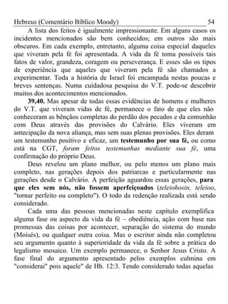 Hebreus (Comentário Bíblico Moody) 54 
A lista dos feitos é igualmente impressionante. Em alguns casos os 
incidentes mencionados são bem conhecidos; em outros são mais 
obscuros. Em cada exemplo, entretanto, alguma coisa especial daqueles 
que viveram pela fé foi apresentada. A vida da fé toma possíveis tais 
fatos de valor, grandeza, coragem ou perseverança. E esses são os tipos 
de experiência que aqueles que viveram pela fé são chamados a 
experimentar. Toda a história de Israel foi encampada nestas poucas e 
breves sentenças. Numa cuidadosa pesquisa do V.T. pode-se descobrir 
muitos dos acontecimentos mencionados. 
39,40. Mas apesar de todas essas evidências de homens e mulheres 
do V.T. que viveram vidas de fé, permanece o fato de que eles não 
conheceram as bênçãos completas do perdão dos pecados e da comunhão 
com Deus através das provisões do Calvário. Eles viveram em 
antecipação da nova aliança, mas sem suas plenas provisões. Eles deram 
um testemunho positivo e eficaz, um testemunho por sua fé, ou como 
está na CGT, foram feitos testemunhas mediante sua fé, uma 
confirmação do próprio Deus. 
Deus revelou um plano melhor, ou pelo menos um plano mais 
completo, nas gerações depois dos patriarcas e particularmente nas 
gerações desde o Calvário. A perfeição aguardou essas gerações, para 
que eles sem nós, não fossem aperfeiçoados (teleiohosin, teleioo, 
"tornar perfeito ou completo"). O todo da redenção realizada está sendo 
considerado. 
Cada uma das pessoas mencionadas neste capítulo exemplifica 
alguma fase ou aspecto da vida da fé – obediência, ação com base nas 
promessas das coisas por acontecer, separação do sistema do mundo 
(Moisés), ou qualquer outra coisa. Mas o escritor ainda não completou 
seu argumento quanto à superioridade da vida da fé sobre a prática do 
legalismo mosaico. Um exemplo permanece, o Senhor Jesus Cristo. A 
fase final do argumento apresentado pelos exemplos culmina em 
"considerai" pois aquele" de Hb. 12:3. Tendo considerado todas aquelas 
 